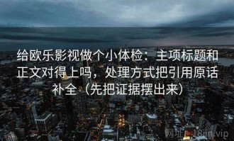 给欧乐影视做个小体检：主项标题和正文对得上吗，处理方式把引用原话补全（先把证据摆出来）