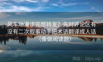 风车动漫读完想转发？先对评论区有没有二次叙事动手把术语翻译成人话（像做阅读题）
