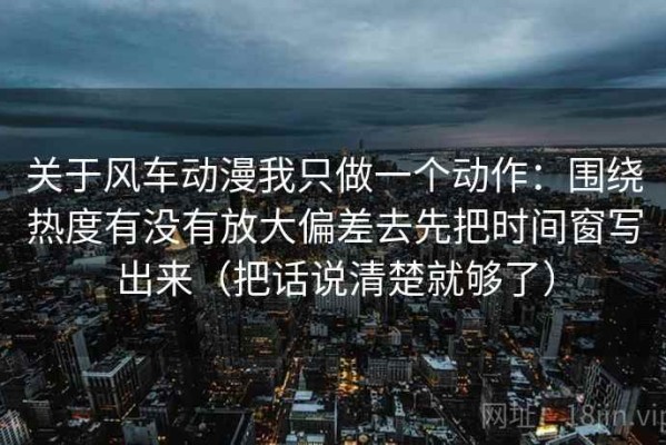 关于风车动漫我只做一个动作：围绕热度有没有放大偏差去先把时间窗写出来（把话说清楚就够了）