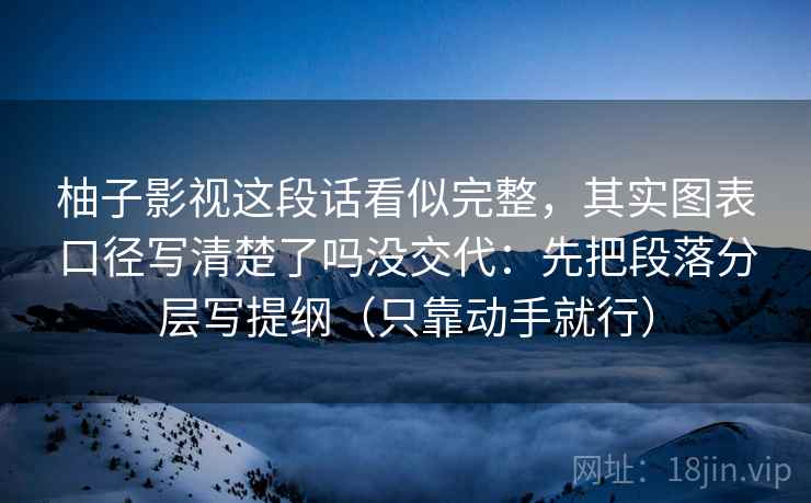 柚子影视这段话看似完整,其实图表口径写清楚了吗没交代:先把段落分层写提纲(只靠动手就行) 柚子影视这段话看似完整,其实图表口径写清楚了吗没交代:先把段落分层写提纲(只靠动手就行)