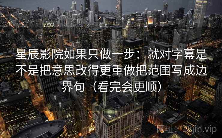 星辰影院如果只做一步:就对字幕是不是把意思改得更重做把范围写成边界句(看完会更顺) 星辰影院如果只做一步:就对字幕是不是把意思改得更重做把范围写成边界句(看完会更顺)