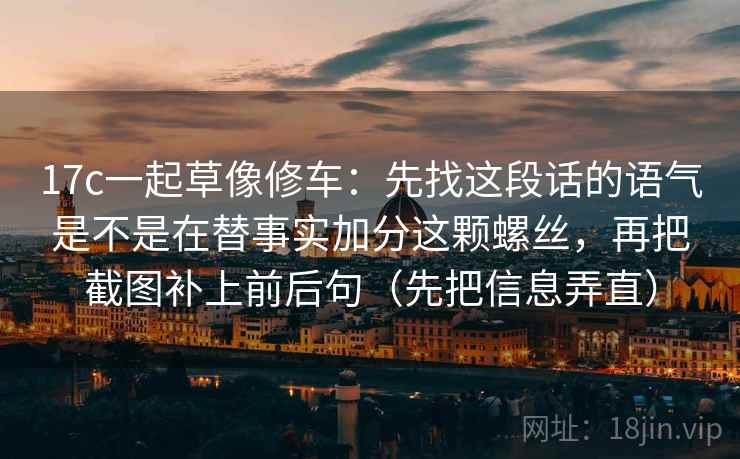 17c一起草像修车：先找这段话的语气是不是在替事实加分这颗螺丝，再把截图补上前后句（先把信息弄直）
