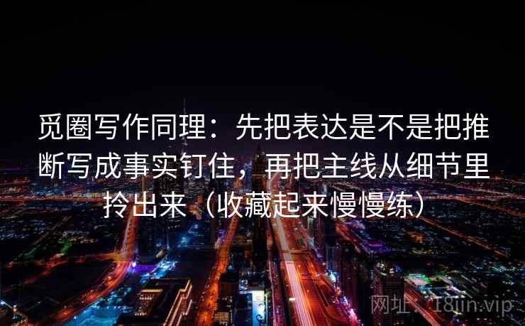 觅圈写作同理:先把表达是不是把推断写成事实钉住,再把主线从细节里拎出来(收藏起来慢慢练) 觅圈写作同理:先把表达是不是把推断写成事实钉住,再把主线从细节里拎出来(收藏起来慢慢练)