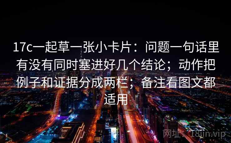 17c一起草一张小卡片:问题一句话里有没有同时塞进好几个结论;动作把例子和证据分成两栏;备注看图文都适用 17c一起草一张小卡片:问题一句话里有没有同时塞进好几个结论;动作把例子和证据分成两栏;备注看图文都适用