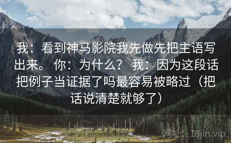 我：看到神马影院我先做先把主语写出来。 你：为什么？ 我：因为这段话把例子当证据了吗最容易被略过（把话说清楚就够了）