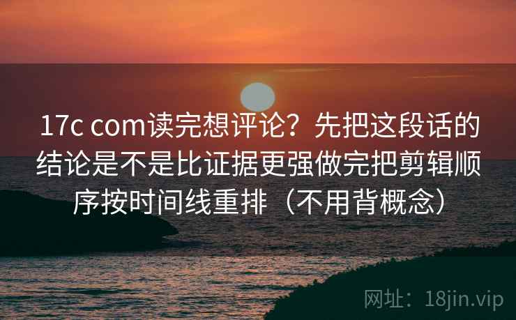 17c com读完想评论？先把这段话的结论是不是比证据更强做完把剪辑顺序按时间线重排（不用背概念）