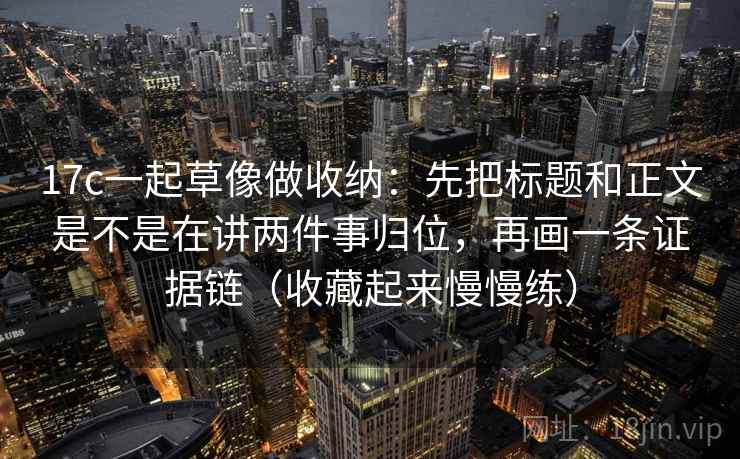 17c一起草像做收纳：先把标题和正文是不是在讲两件事归位，再画一条证据链（收藏起来慢慢练）