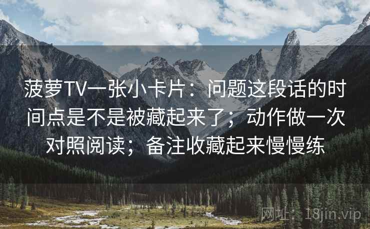 菠萝TV一张小卡片：问题这段话的时间点是不是被藏起来了；动作做一次对照阅读；备注收藏起来慢慢练