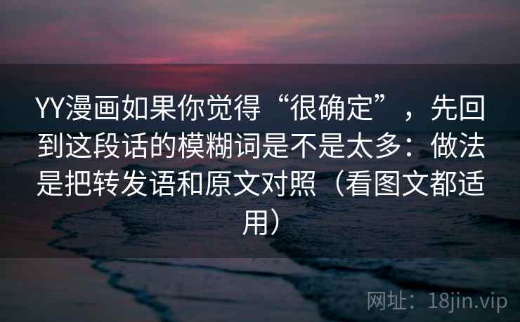 YY漫画如果你觉得“很确定”,先回到这段话的模糊词是不是太多:做法是把转发语和原文对照(看图文都适用) YY漫画如果你觉得“很确定”,先回到这段话的模糊词是不是太多:做法是把转发语和原文对照(看图文都适用)