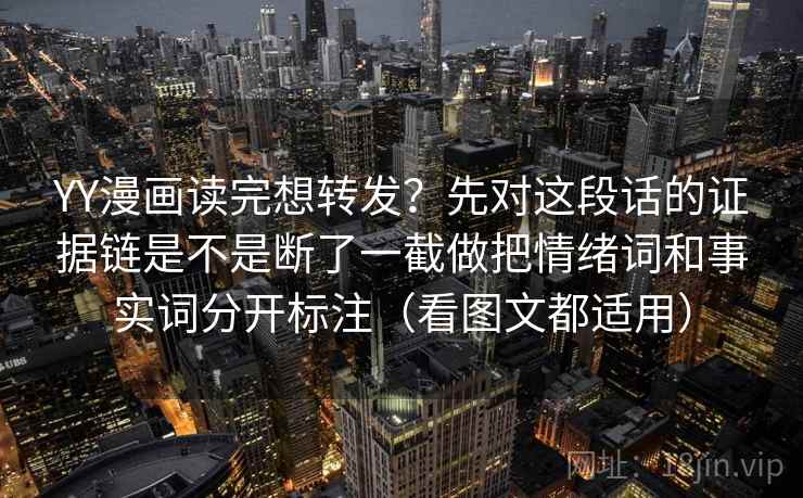 YY漫画读完想转发?先对这段话的证据链是不是断了一截做把情绪词和事实词分开标注(看图文都适用) YY漫画读完想转发?先对这段话的证据链是不是断了一截做把情绪词和事实词分开标注(看图文都适用)