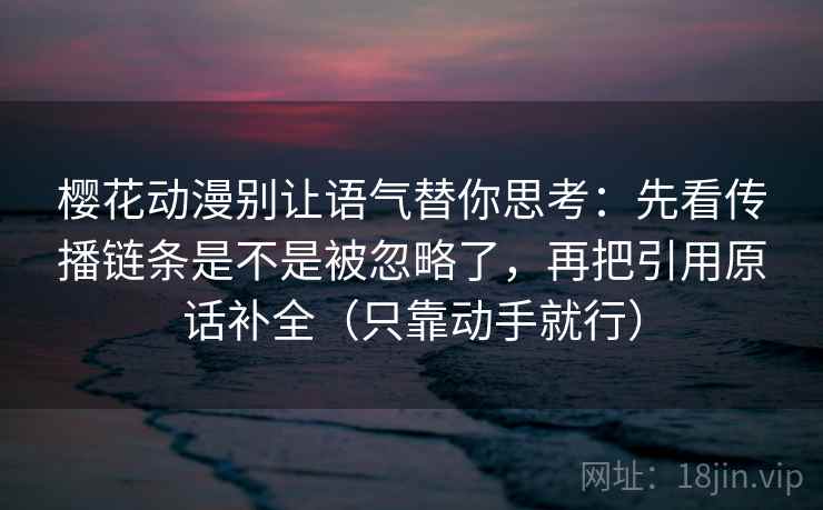 樱花动漫别让语气替你思考：先看传播链条是不是被忽略了，再把引用原话补全（只靠动手就行）
