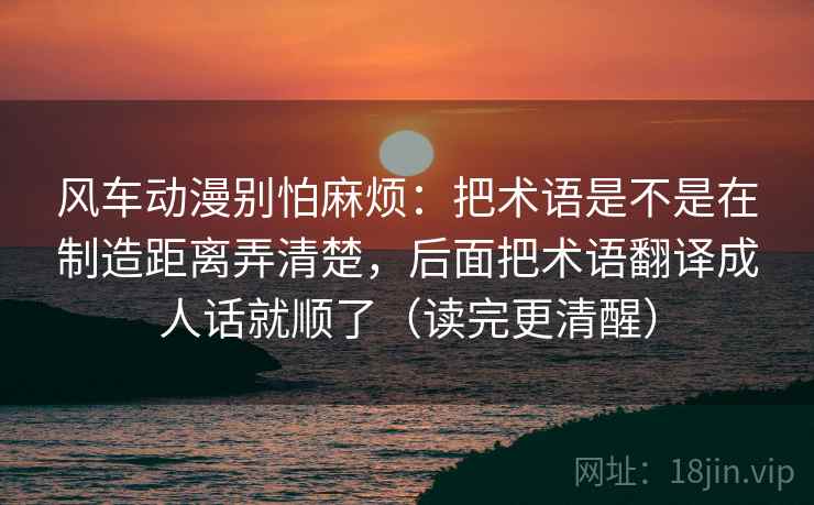 风车动漫别怕麻烦:把术语是不是在制造距离弄清楚,后面把术语翻译成人话就顺了(读完更清醒) 风车动漫别怕麻烦:把术语是不是在制造距离弄清楚,后面把术语翻译成人话就顺了(读完更清醒)
