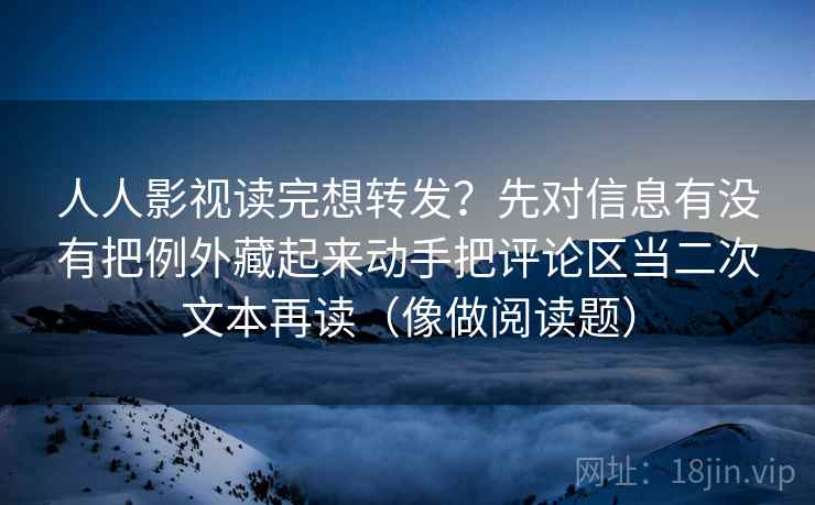 人人影视读完想转发？先对信息有没有把例外藏起来动手把评论区当二次文本再读（像做阅读题）