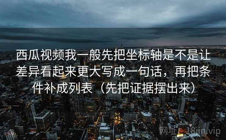 西瓜视频我一般先把坐标轴是不是让差异看起来更大写成一句话，再把条件补成列表（先把证据摆出来）