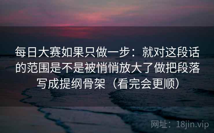 每日大赛如果只做一步：就对这段话的范围是不是被悄悄放大了做把段落写成提纲骨架（看完会更顺）
