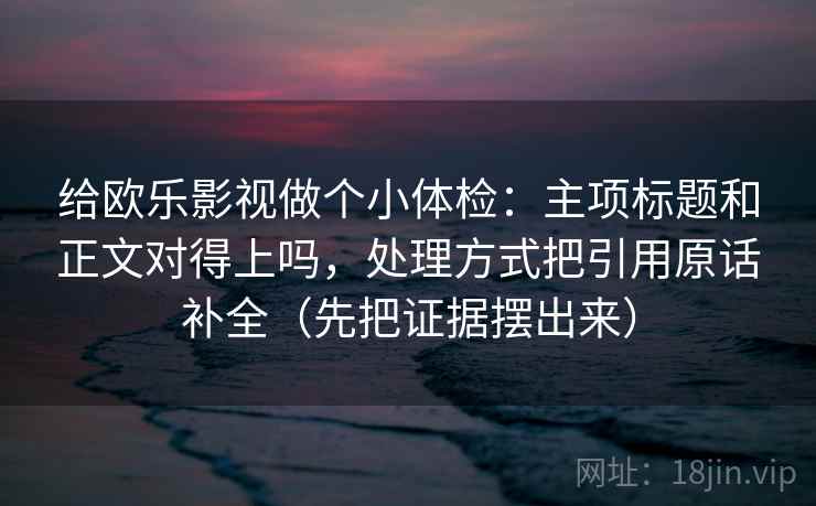 给欧乐影视做个小体检：主项标题和正文对得上吗，处理方式把引用原话补全（先把证据摆出来）