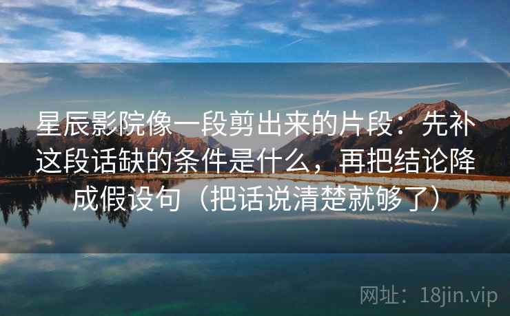 星辰影院像一段剪出来的片段：先补这段话缺的条件是什么，再把结论降成假设句（把话说清楚就够了）