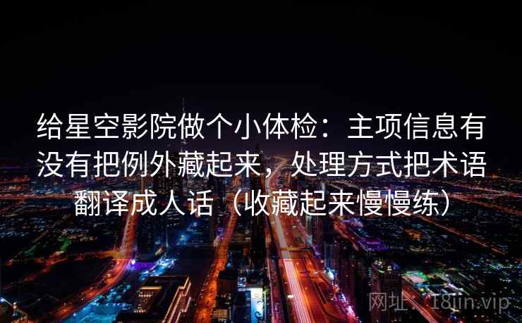给星空影院做个小体检:主项信息有没有把例外藏起来,处理方式把术语翻译成人话(收藏起来慢慢练) 给星空影院做个小体检:主项信息有没有把例外藏起来,处理方式把术语翻译成人话(收藏起来慢慢练)