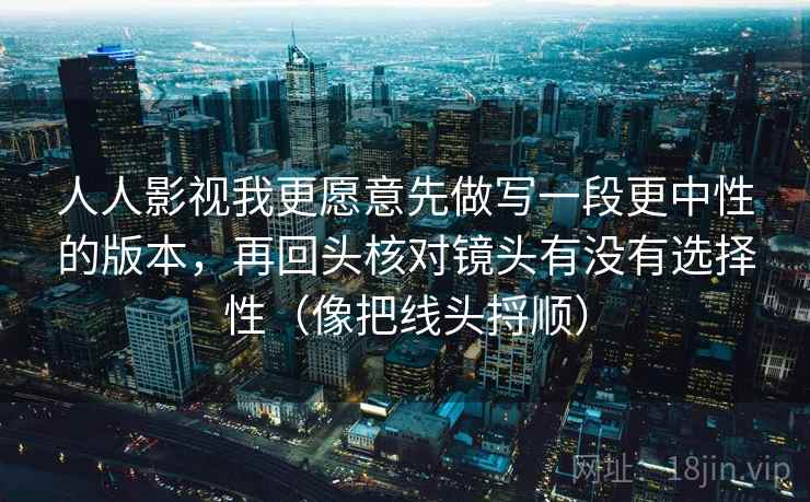 人人影视我更愿意先做写一段更中性的版本，再回头核对镜头有没有选择性（像把线头捋顺）