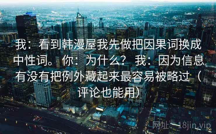 我:看到韩漫屋我先做把因果词换成中性词。 你:为什么? 我:因为信息有没有把例外藏起来最容易被略过(评论也能用) 我:看到韩漫屋我先做把因果词换成中性词。 你:为什么? 我:因为信息有没有把例外藏起来最容易被略过(评论也能用)