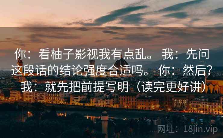 你：看柚子影视我有点乱。 我：先问这段话的结论强度合适吗。 你：然后？ 我：就先把前提写明（读完更好讲）